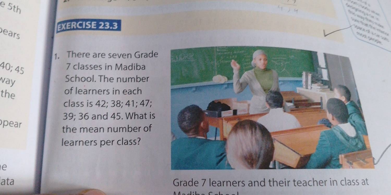 5th 


EXERCISE 23.3 
ears 

micçl pen 
1. There are seven Grade
40; 45
7 classes in Madiba 
way 
School. The number 
the 
of learners in each 
class is 42; 38; 41; 47;
39; 36 and 45. What is 
pear 
the mean number of 
learners per class? 
e 
ata Grade 7 learners and their teacher in class at