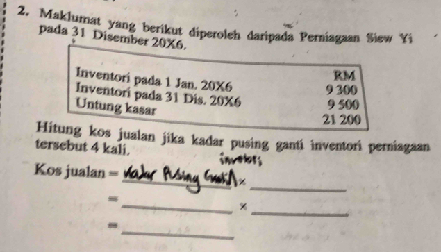 Maklumat yang berikut diperoleh daripada Perniagaan Siew Yi
pada 31 Disember 20X6.
RM
Inventori pada 1 Jan. 20X6
9 300
Inventori pada 31 Dis. 20X6
Untung kasar
9 500
21 200
Hitung kos jualan jika kadar pusing ganti inventori perniagaan
tersebut 4 kali. invelors
_
Kos jualan = _%
__ %
_
-