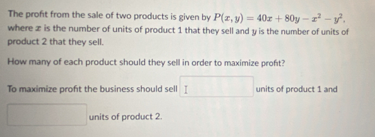 The profit from the sale of two products is given by P(x,y)=40x+80y-x^2-y^2, 
where x is the number of units of product 1 that they sell and y is the number of units of
product 2 that they sell.
How many of each product should they sell in order to maximize proft?
To maximize proft the business should sell □ units of product 1 and
x_1+x_2= □ /□   units of product 2.