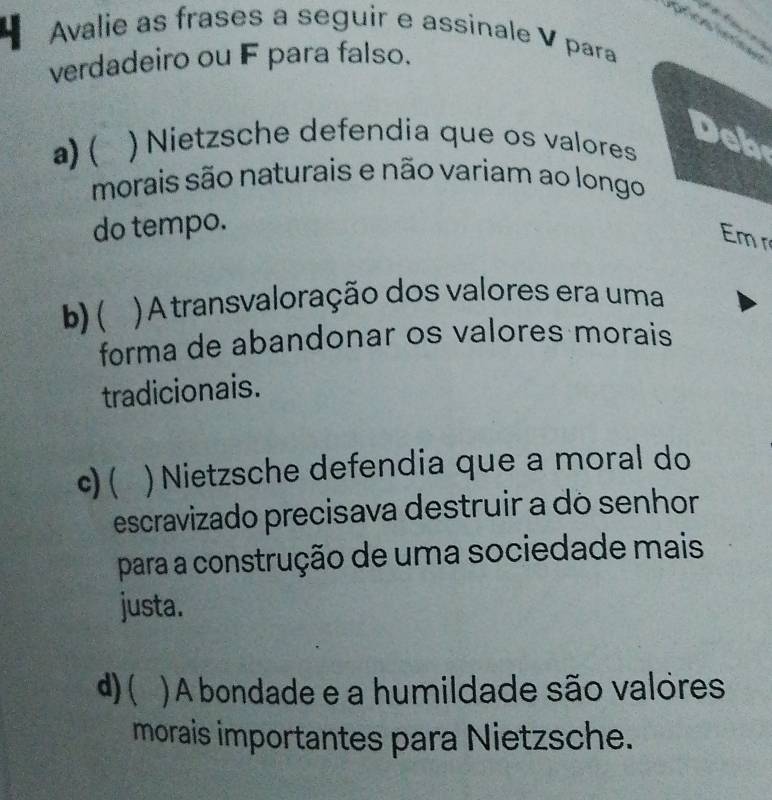 Avalie as frases a seguir e assinale V para
verdadeiro ou F para falso.
a)( ` ) Nietzsche defendia que os valores
Deb
morais são naturais e não variam ao longo
do tempo.
Em
b) ( ) A transvaloração dos valores era uma
forma de abandonar os valores morais
tradicionais.
c)( ) Nietzsche defendia que a moral do
escravizado precisava destruir a do senhor
para a construção de uma sociedade mais
justa.
d) ( ) A bondade e a humildade são valores
morais importantes para Nietzsche.