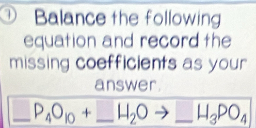 Balance the following 
equation and record the 
missing coefficients as your 
answer.
_ P_4O_10+_ H_2Oto _ H_3PO_4