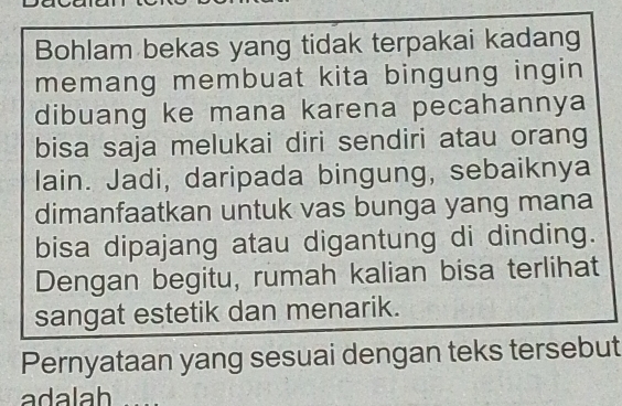 Bohlam bekas yang tidak terpakai kadang 
memang membuat kita bingung ingin 
dibuang ke mana karena pecahannya 
bisa saja melukai diri sendiri atau orang 
lain. Jadi, daripada bingung, sebaiknya 
dimanfaatkan untuk vas bunga yang mana 
bisa dipajang atau digantung di dinding. 
Dengan begitu, rumah kalian bisa terlihat 
sangat estetik dan menarik. 
Pernyataan yang sesuai dengan teks tersebut 
adalah