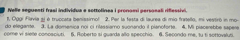 Nelle seguenti frasi individua e sottolinea i pronomi personali riflessivi. 
1. Oggi Flavia si è truccata benissimo! 2. Per la festa di laurea di mio fratello, mi vestirò in mo- 
do elegante. 3. La domenica noi ci rilassiamo suonando il pianoforte. 4. Mi piacerebbe sapere 
come vi siete conosciuti. 5. Roberto si guarda allo specchio. 6. Secondo me, tu ti sottovaluti.