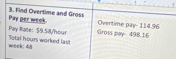 1 
2 
3. Find Overtime and Gross 
Pay per week. Overtime pay - 114.96
Pay Rate: $9.58/hour Gross pay- 498.16
Total hours worked last
week : 48