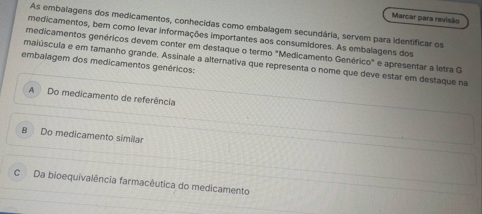 Marcar para revisão
As embalagens dos medicamentos, conhecidas como embalagem secundária, servem para identificar os
medicamentos, bem como levar informações importantes aos consumidores. As embalagens dos
medicamentos genéricos devem conter em destaque o termo "Medicamento Genérico" e apresentar a letra G
embalagem dos medicamentos genéricos: maiúscula e em tamanho grande. Assinale a alternativa que representa o nome que deve estar em destaque na
A Do medicamento de referência
B Do medicamento similar
C Da bioequivalência farmacêutica do medicamento