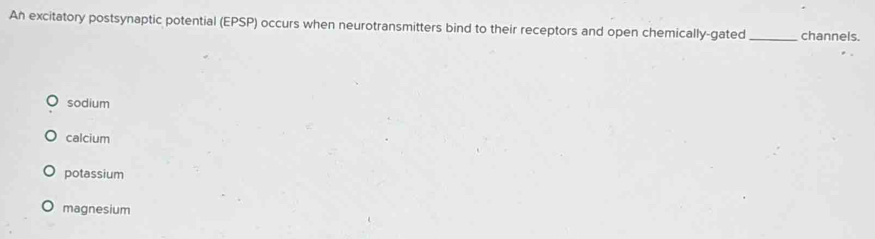 An excitatory postsynaptic potential (EPSP) occurs when neurotransmitters bind to their receptors and open chemically-gated _channels.
sodium
calcium
potassium
magnesium