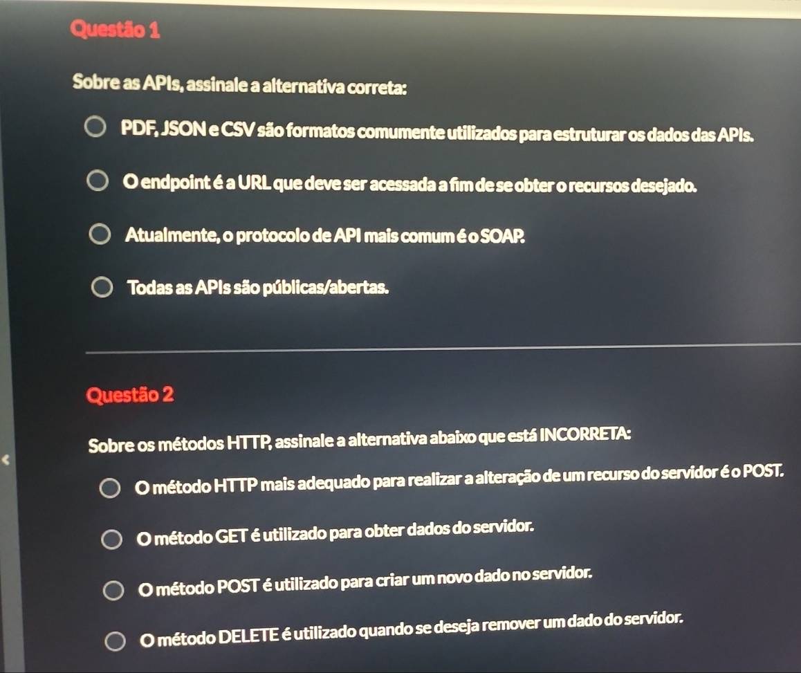 Sobre as APIs, assinale a alternativa correta:
PDF, JSON e CSV são formatos comumente utilizados para estruturar os dados das APIs.
O endpoint é a URL que deve ser acessada a fim de se obter o recursos desejado.
Atualmente, o protocolo de API mais comum é o SOAP
Todas as APIs são públicas/abertas.
Questão 2
Sobre os métodos HTTP, assinale a alternativa abaixo que está INCORRETA:
O método HTTP mais adequado para realizar a alteração de um recurso do servidor é o POST.
O método GET é utilizado para obter dados do servidor.
O método POST é utilizado para criar um novo dado no servidor.
O método DELETE é utilizado quando se deseja remover um dado do servidor.