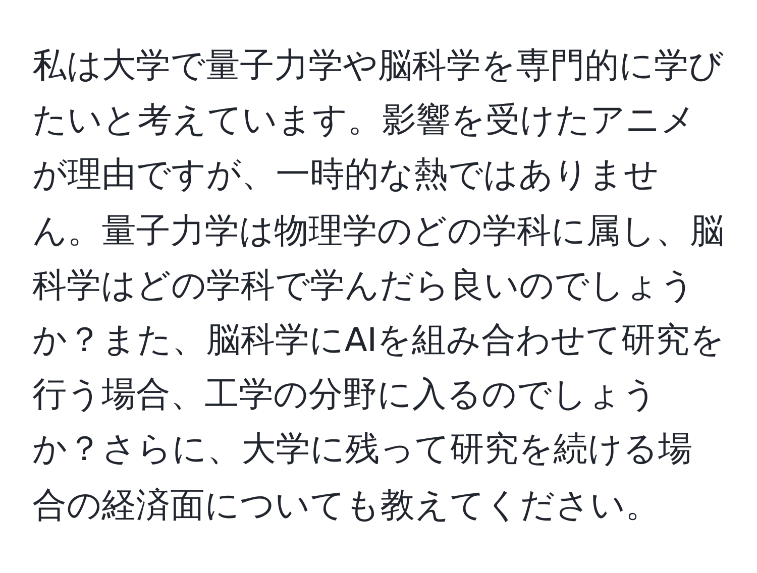 私は大学で量子力学や脳科学を専門的に学びたいと考えています。影響を受けたアニメが理由ですが、一時的な熱ではありません。量子力学は物理学のどの学科に属し、脳科学はどの学科で学んだら良いのでしょうか？また、脳科学にAIを組み合わせて研究を行う場合、工学の分野に入るのでしょうか？さらに、大学に残って研究を続ける場合の経済面についても教えてください。