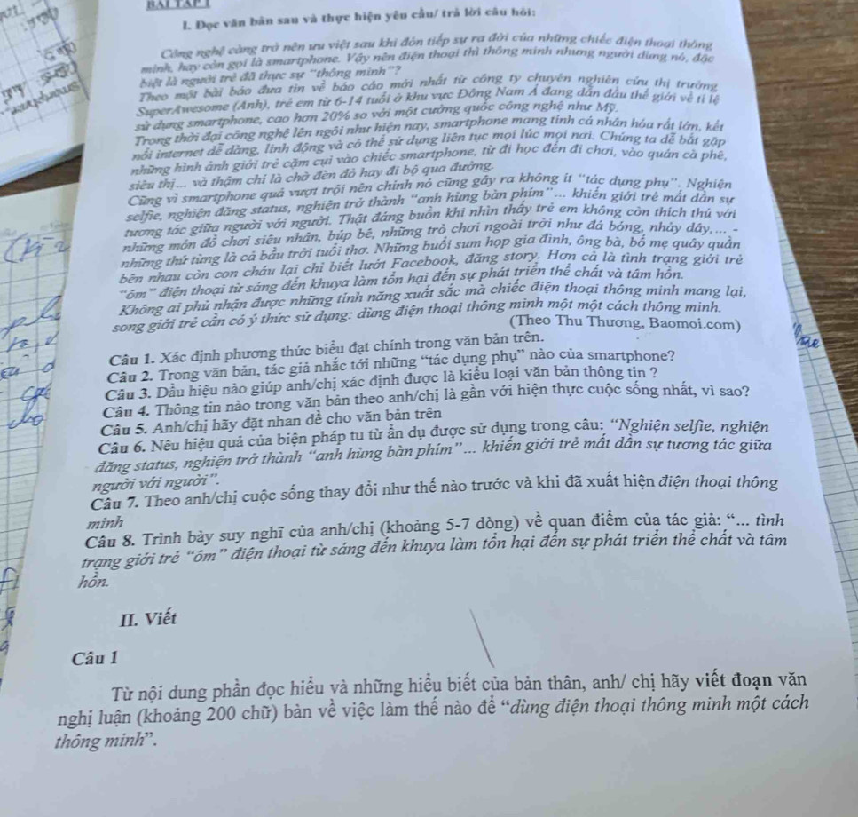 BAL TAP
I. Đọc văn bản sau và thực hiện yêu cầu/ trả lời câu hỏi:
Cộng nghệ càng trở nên ưu việt sau khi đôn tiếp sự ra đời của những chiếc điện thoại thông
minh, hay còn gọi là smartphone. Vậy nên điện thoại thì thông minh nhưng người dùng nó, đặc
dows
biệt là người trẻ đã thực sự ''thông minh'? báo cáo mời nhất từ công ty chuyên nghiên cứu thị trường
Theo một bài báo đưa tin w^(frac 2)
SuperAwesome (Anh), trẻ em từ 6-14 tuổi ở khu vực Đông Nam Á đang dân đầu thế giới về tỉ lệ
sử dụng smartphone, cao hơn 20% so với một cường quốc công nghệ như Mỹ,
Trong thời đại công nghệ lên ngôi như hiện nay, smartphone mang tính cá nhân hóa rất lớn, kết
nổi internet dễ dàng, linh động và có thể sử dụng liên tục mọi lúc mọi nơi. Chúng ta dễ bắt gặp
những hình ảnh giới trẻ cặm cụi vào chiếc smartphone, từ đi học đến đi chơi, vào quán cà phê,
siều thị... và thậm chỉ là chờ đèn đỏ hay đi bộ qua đường.
Cũng vì smartphone quả vượt trội nền chính nó cũng gây ra không ít ''tác dụng phụ''. Nghiện
selfie, nghiện đăng status, nghiện trở thành “anh hùng bàn phím”... khiến giới trẻ mắt dẫn sự
tương tắc giữa người với người. Thật đáng buồn khi nhìn thấy trẻ em không còn thích thú với
những môn đồ chơi siêu nhân, búp bê, những trò chơi ngoài trời như đá bóng, nhảy dây,...-
những thứ từng là cả bầu trời tuổi thơ. Những buổi sum họp gia đình, ông bà, bố mẹ quây quản
bên nhau còn con châu lại chỉ biết lướt Facebook, đăng story. Hơn cả là tình trạng giới trẻ
"ôm' điện thoại từ sáng đến khuya làm tôn hại đến sự phát triển thể chất và tâm hỗn.
Không ai phủ nhận được những tỉnh năng xuất sắc mà chiếc điện thoại thông minh mang lại,
song giới trẻ cần có ý thức sử dụng: dùng điện thoại thông minh một một cách thống mính.
(Theo Thu Thương, Baomoi.com)
Câu 1. Xác định phương thức biểu đạt chính trong văn bản trên.
Câu 2. Trong văn bản, tác giả nhắc tới những “tác dụng phụ” nào của smartphone?
Cầu 3. Dầu hiệu nào giúp anh/chị xác định được là kiều loại văn bản thông tin ?
Câu 4. Thông tin nào trong văn bản theo anh/chị là gần với hiện thực cuộc sống nhất, vì sao?
Câu 5. Anh/chị hãy đặt nhan đề cho văn bản trên
Câu 6. Nếu hiệu quả của biện pháp tu từ ẩn dụ được sử dụng trong câu: “Nghiện selfie, nghiện
đăng status, nghiện trở thành "anh hùng bàn phím"... khiến giới trẻ mất dẫn sự tương tác giữa
người với người''.
Câu 7. Theo anh/chị cuộc sống thay đổi như thế nào trước và khi đã xuất hiện điện thoại thông
minh
Câu 8. Trình bảy suy nghĩ của anh/chị (khoảng 5-7 dòng) về quan điểm của tác giả: “... tình
trạng giới trẻ “ôm” điện thoại từ sáng đến khuya làm tồn hại đến sự phát triển thể chất và tâm
hôn.
II. Viết
Câu 1
Từ nội dung phần đọc hiểu và những hiểu biết của bản thân, anh/ chị hãy viết đoạn văn
nghị luận (khoảng 200 chữ) bàn về việc làm thế nào để “dùng điện thoại thông minh một cách
thông minh”.