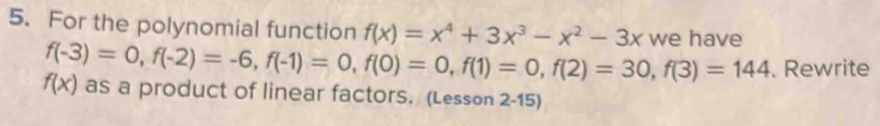 For the polynomial function f(x)=x^4+3x^3-x^2-3x we have
f(-3)=0, f(-2)=-6, f(-1)=0, f(0)=0, f(1)=0, f(2)=30, f(3)=144. Rewrite
f(x) as a product of linear factors. (Lesson 2-15)