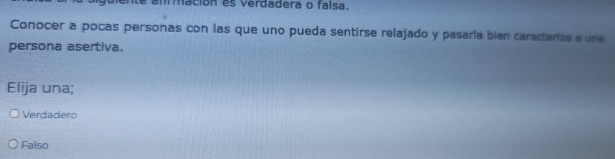 é ammación es verdadera o faísa.
Conocer a pocas personas con las que uno pueda sentirse relajado y pasaría bien caracteriza a una
persona asertiva.
Elija una;
Verdadero
Falso