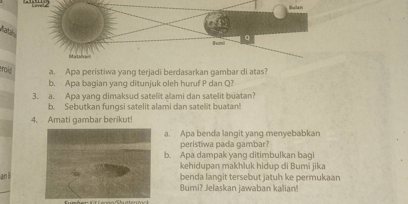 Lever 2 
Bulan 
Mataha 
Q 
Bumi 
Matahari 
eroid 
a. Apa peristiwa yang terjadi berdasarkan gambar di atas? 
b. Apa bagian yang ditunjuk oleh huruf P dan Q? 
3. a. Apa yang dimaksud satelit alami dan satelit buatan? 
b. Sebutkan fungsi satelit alami dan satelit buatan! 
4. Amati gambar berikut! 
a. Apa benda langit yang menyebabkan 
peristiwa pada gambar? 
b. Apa dampak yang ditimbulkan bagi 
kehidupan makhluk hidup di Bumi jika 
an benda langit tersebut jatuh ke permukaan 
Bumi? Jelaskan jawaban kalian! 
Sumber: Kit Leona/Shütterstock