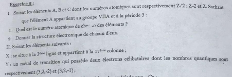 Soient les éléments A, B et C dont les numéros atomiques sont respectivement Z/2; Z-2 et Z. Sachant 
que l'élément A appartient au groupe VIIA et à la période 3 : 
1 Quel est le numéro atomique de chec un des éléments ? 
2 Donner la structure électronique de chacun d'eux 
I Soient les éléments suivants : 
X : se situe à la 3^(tex) ligne et appartient à la 17^(tine) colonne ; 
Y : un métal de transition qui possède deux électrons célibataires dont les nombres quantiques sont 
respectivement (3,2,-2) et (3,2,-1)