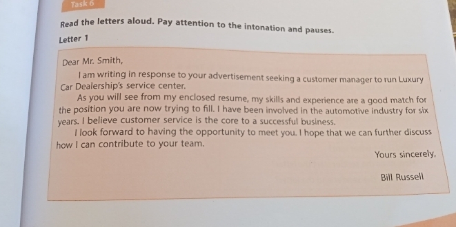 Task 6 
Read the letters aloud. Pay attention to the intonation and pauses. 
Letter 1 
Dear Mr. Smith, 
I am writing in response to your advertisement seeking a customer manager to run Luxury 
Car Dealership's service center. 
As you will see from my enclosed resume, my skills and experience are a good match for 
the position you are now trying to fill. I have been involved in the automotive industry for six
years. I believe customer service is the core to a successful business. 
I look forward to having the opportunity to meet you. I hope that we can further discuss 
how I can contribute to your team. 
Yours sincerely, 
Bill Russell