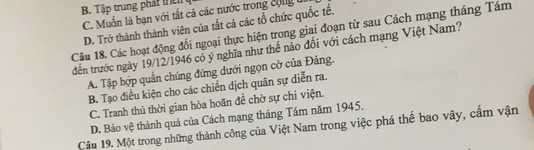 B. Tập trung phát t
C. Muốn là bạn với tất cả các nước trong cộng t
D. Trở thành thành viên của tất cả các tổ chức quốc tế.
Câu 18. Các hoạt động đối ngoại thực hiện trong giai đoạn từ sau Cách mạng tháng Tám
trến trước ngày 19/12/1946 có ý nghĩa như thế nào đối với cách mạng Việt Nam?
A. Tập hợp quần chúng đứng dưới ngọn cờ của Đảng.
B. Tạo điều kiện cho các chiến dịch quân sự diễn ra.
C. Tranh thủ thời gian hòa hoãn đề chờ sự chi viện.
D. Bảo vệ thành quả của Cách mạng tháng Tám năm 1945.
Câu 19. Một trong những thành công của Việt Nam trong việc phá thế bao vây, cấm vận