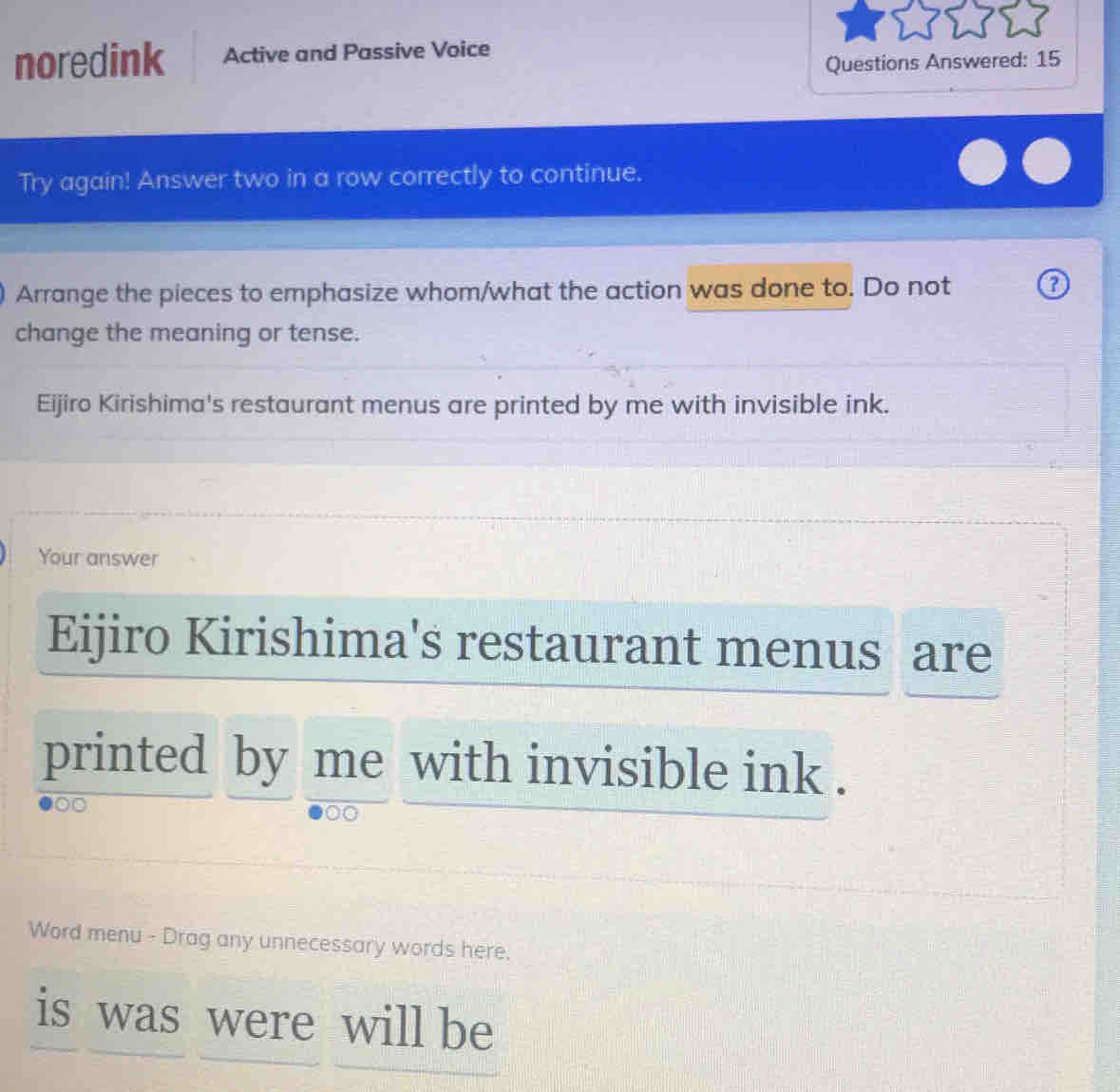 noredink Active and Passive Voice 
Questions Answered: 15 
Try again! Answer two in a row correctly to continue. 
Arrange the pieces to emphasize whom/what the action was done to. Do not 
change the meaning or tense. 
Eijiro Kirishima's restaurant menus are printed by me with invisible ink. 
Your answer 
Eijiro Kirishima's restaurant menus are 
printed by me with invisible ink . 
0 
Word menu - Drag any unnecessary words here. 
is was were will be