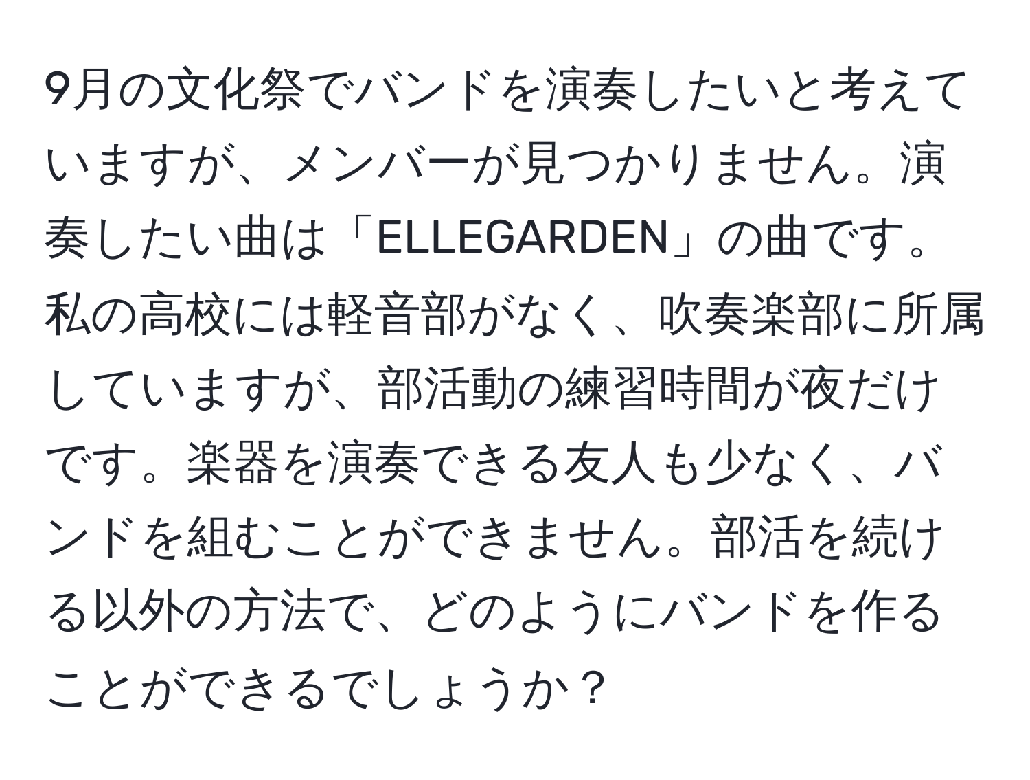 9月の文化祭でバンドを演奏したいと考えていますが、メンバーが見つかりません。演奏したい曲は「ELLEGARDEN」の曲です。私の高校には軽音部がなく、吹奏楽部に所属していますが、部活動の練習時間が夜だけです。楽器を演奏できる友人も少なく、バンドを組むことができません。部活を続ける以外の方法で、どのようにバンドを作ることができるでしょうか？
