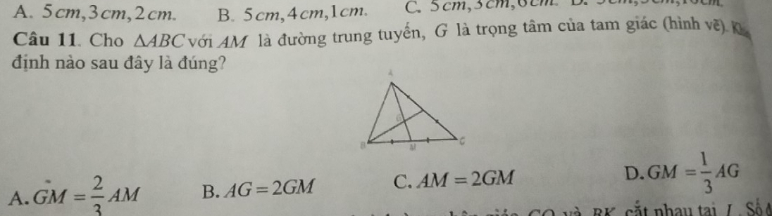 A. 5cm, 3cm, 2cm. B. 5cm, 4cm, 1cm. C. 5cm, 5cm, 6cm
Câu 11. Cho △ ABC với AM là đường trung tuyến, G là trọng tâm của tam giác (hình về) K
định nào sau đây là đúng?
C. AM=2GM
D.
A. GM= 2/3 AM B. AG=2GM GM= 1/3 AG
A BK, cắt nhau tại / Số ở