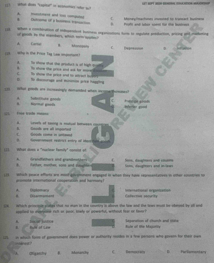 LET SEPT 2024 GENERAL EDUCATION MAIORSHIP
117: What does "capital" in economies refer to?
A. Investment and loss computed C. Money/machines invested to transact business
Outcome of a business transaction D. Profit and labor spent for the business
118 When a combination of independent business organizations form to regulate production, pricing and marketing
of goods by the members, which term applies?
A Cartel B. Monopoly C. Depression D Inflation
19. Why is the Price Tag Law important?
A To show that the product is of high quality
B. To show the price and ask for more discount
C. To show the price and to attract buyers
D. To discourage and minimize price haggling
_30. What goods are increasingly demanded when income increases?
A. Substitute goods C. Prestige goods
0. Normal goods D. Inferior good
121. Free trade means:
A. Levels of taxing is mutual between countries
B. Goods are all imported
C. Goods come in untaxed
D. Government restrict entry of identified goods
122. What does a "nuclear family" consist of:
A. Grandfathers and grandmothers C. Sons, daughters and cousins
B. Father, mother, sons and daughters 0. Sons, daughters and in-laws
123. Which peace efforts are most government engaged in when they have representatives in other countries to
promote international cooperation and harmony?
C
A. Diplomacy International organization
B. Disarmament D. Collective security
124. Which principle states that no man in the country is above the law and the laws must be obeyed by all and
applied to everyone rich or poor, lowly or powerful, without fear or favor?
A. Social justice Separation of church and state
B. Rule of Law D. Rule of the Majority
125. in which form of government does power or authority resides in a few persons who govern for their own
interest?
A. Oligarchy 8. Monarchy C. Democracy D. Parliamentary