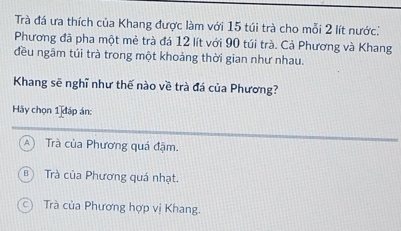 Trà đá ưa thích của Khang được làm với 15 túi trà cho mỗi 2 lít nước:
Phương đã pha một mẻ trà đá 12 lít với 90 túi trà. Cả Phương và Khang
đều ngâm túi trà trong một khoảng thời gian như nhau.
Khang sẽ nghĩ như thế nào về trà đá của Phương?
Hãy chọn 1 đáp án:
A) Trà của Phương quá đậm.
B Trà của Phương quá nhạt.
c) Trà của Phương hợp vị Khang.