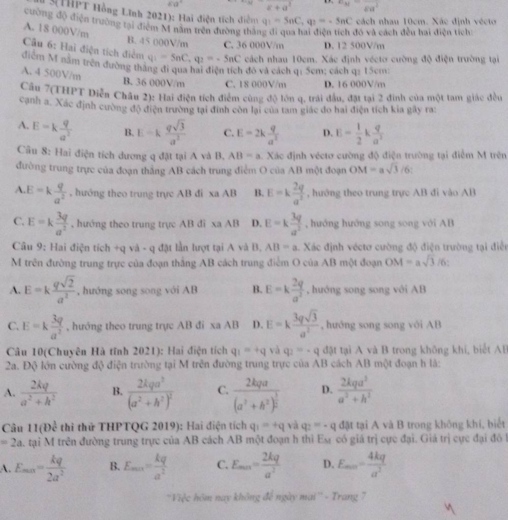 80°
a+a^2 a_M=frac 8a^2
H 3THPT Hồng Lĩnh 2021): Hai điện tích điểm q_1=5nC,q_2=-5nC cách nhau 10cm. Xác định vécto
cưống độ điện trường tại điểm M nằm trên đường thần
A. 18 000V/m
đó và cách đều hai điện tích:
B. 45 000V/m C. 36 000V/m D. 12 500V/m
Cầu 6: Hai điện tích điểm q_1=5nC,q_2=-5nC cách nhau 10cm. Xác định véctơ cường độ điện trường tại
điểm M nằm trên đường thẳng đi qua hai điện tích đô và cách qí 5cm; cách q2 15cm:
A. 4 500V/m
B. 36 000V/m C. 18 000V/m D. 16 000V/m
Cầu 7(THPT Diễn Châu 2): Hai điện tích điểm cùng độ lớn q, trái đầu, đặt tại 2 đinh của một tam giác đều
cạnh a. Xác định cường độ điện trường tại đinh còn lại của tam giác đo hai điện tích kia gây ra:
A. E=k q/a^2  B. E=k qsqrt(3)/a^2  C. E=2k q/a^2  D. E= 1/2 k q/a^2 
Câu 8: Hai điện tích dương q đặt tại A và B. AB=a Xác định véctơ cường độ điện trường tại điểm M trên
đường trung trực của đoạn thẳng AB cách trung điểm O của AB một đoạn OM=asqrt(3)/6
A. E=k q/a^2  , hướng theo trung trực AB đi xa AB B. E=k 2q/a^2  , hướng theo trung trực AB đi vào AB
C. E=k 3q/a^2  , hướng theo trung trực AB đì xa AB D. E=k 3q/a^2  , hướng hướng song song với AB
Câu 9: Hai điện tích +q và - q đặt lần lượt tại A và B, AB=a Xác định véctơ cường độ điện trường tại điễn
M trên đường trung trực của đoạn thắng AB cách trung điểm O của AB một đoạn OM=asqrt(3)/6
A. E=k qsqrt(2)/a^2  , hướng song song với AB B. E=k 2q/a^2  , hướng song song với AB
C. E=k 3q/a^2  , hướng theo trung trực AB đi xa AB D. E=k 3qsqrt(3)/a^2  , huớng song song với AB
Câu 10(Chuyên Hà tĩnh 2021): Hai điện tích q_1=+q và q_2=-q đặt tại A và B trong không khí, biết AB
2a. Độ lớn cường độ điện trường tại M trên đường trung trực của AB cách AB một đoạn h là:
A.  2kq/a^2+h^2  B. frac 2kqa^3(a^2+h^2)^2 C. frac 2kqa(a^2+h^2)^ 3/2  D.  2kqa^2/a^2+h^2 
Câu 11(b^(frac 1)c thì thử THPTQG 2019): Hai điện tích q_1=+q và q_2=-q đặt tại A và B trong không khí, biết
=2a a. tại M trên đường trung trực của AB cách AB một đoạn h thì Es có giá trị cực đại. Giá trị cực đại đó
A. E_max= kq/2a^2  B. E_max= kq/a^2  C. E_min= 2kq/a^2  D. E_min= 4kq/a^2 
'Việc hôm nay không để ngày mai'' - Trang 7