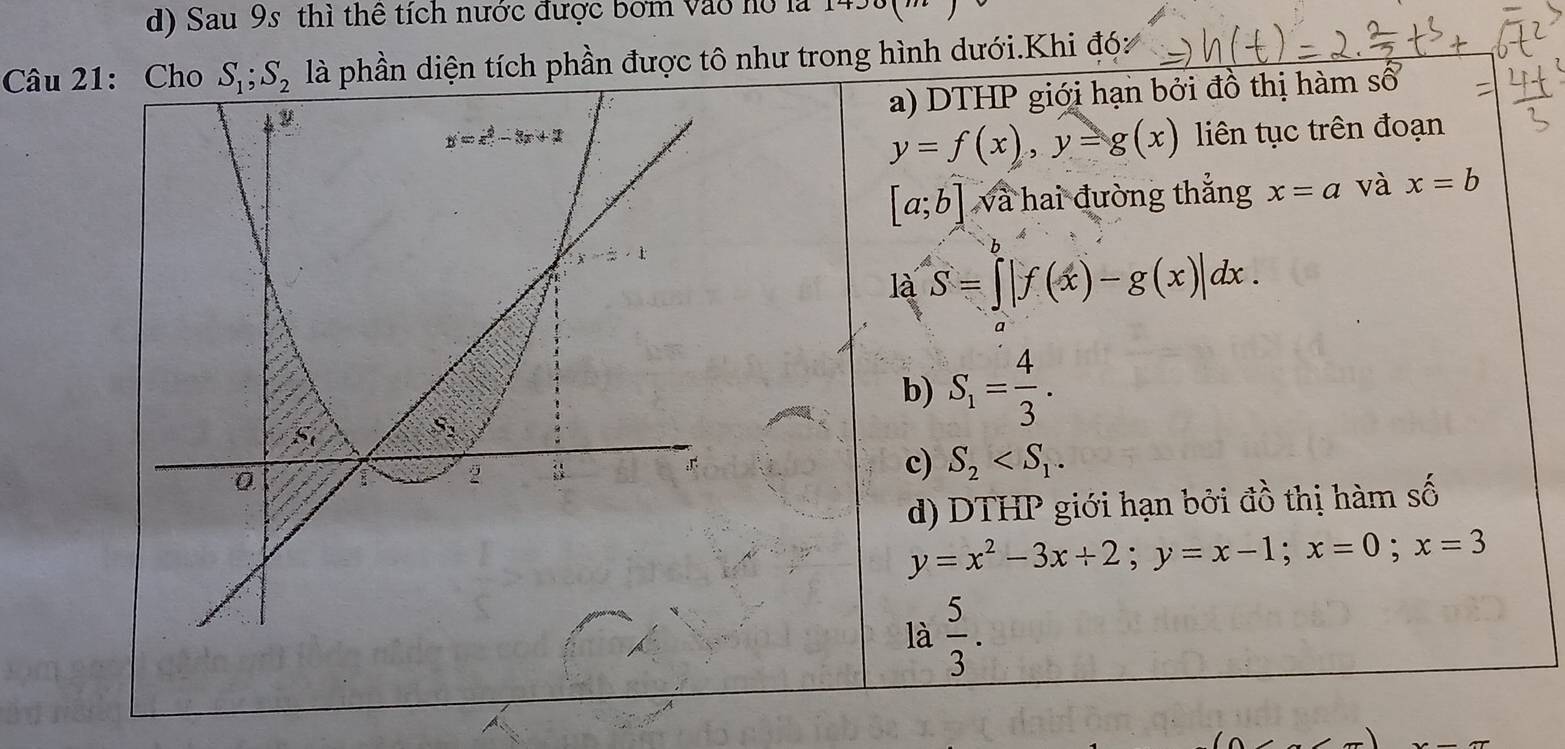 Sau 9s thì thể tích nước được bơm vào hó là
Câu 21: là phần diện tích phần được tô như trong hình dưới.Khi đó:
a) DTHP giới hạn bởi đồ thị hàm số
y=f(x),y=g(x) liên tục trên đoạn
[a;b] và hai đường thắng x=a và x=b
là S=∈t |f(x)-g(x)|dx.
b) S_1= 4/3 .
c) S_2
d) DTHP giới hạn bởi đồ thị hàm số
y=x^2-3x+2;y=x-1;x=0;x=3
là  5/3 .