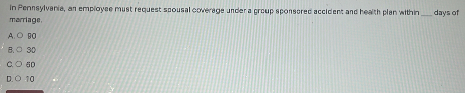 In Pennsylvania, an employee must request spousal coverage under a group sponsored accident and health plan within _days of
marriage.
A. ○ 90
B. ○ 30
C. ○ 60
D. ○ 10