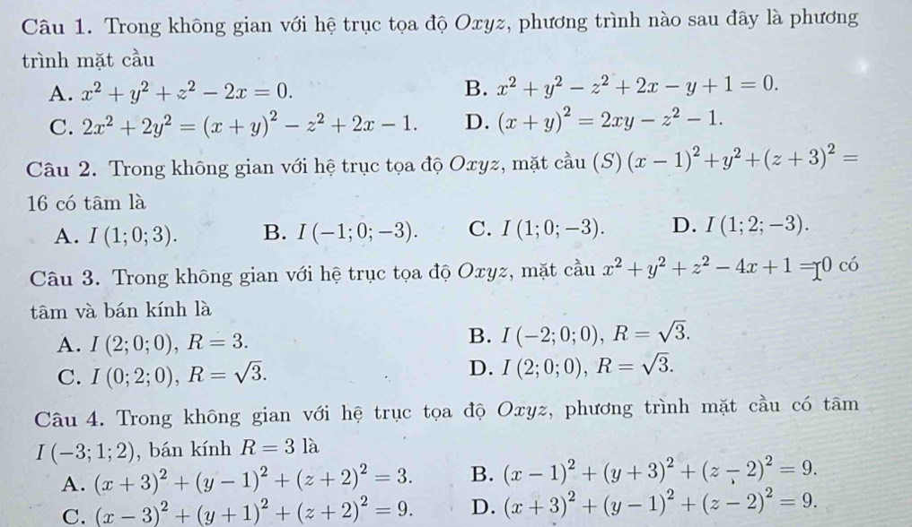 Trong không gian với hệ trục tọa độ Oxyz, phương trình nào sau đây là phương
trình mặt cầu
A. x^2+y^2+z^2-2x=0. B. x^2+y^2-z^2+2x-y+1=0.
C. 2x^2+2y^2=(x+y)^2-z^2+2x-1. D. (x+y)^2=2xy-z^2-1.
Câu 2. Trong không gian với hệ trục tọa độ Oxyz, mặt cầu (3 S) (x-1)^2+y^2+(z+3)^2=
16 có tâm là
A. I(1;0;3). B. I(-1;0;-3). C. I(1;0;-3). D. I(1;2;-3).
Câu 3. Trong không gian với hệ trục tọa độ Oxyz, mặt cầu x^2+y^2+z^2-4x+1=0 có
tâm và bán kính là
A. I(2;0;0),R=3.
B. I(-2;0;0),R=sqrt(3).
C. I(0;2;0),R=sqrt(3).
D. I(2;0;0),R=sqrt(3).
Câu 4. Trong không gian với hệ trục tọa độ Oxyz, phương trình mặt cầu có tâm
I(-3;1;2) , bán kính R=3la
A. (x+3)^2+(y-1)^2+(z+2)^2=3. B. (x-1)^2+(y+3)^2+(z-2)^2=9.
C. (x-3)^2+(y+1)^2+(z+2)^2=9. D. (x+3)^2+(y-1)^2+(z-2)^2=9.