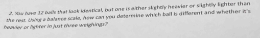 You have 12 balls that look identical, but one is either slightly heavier or slightly lighter than 
the rest. Using a balance scale, how can you determine which ball is different and whether it's 
heavier or lighter in just three weighings?