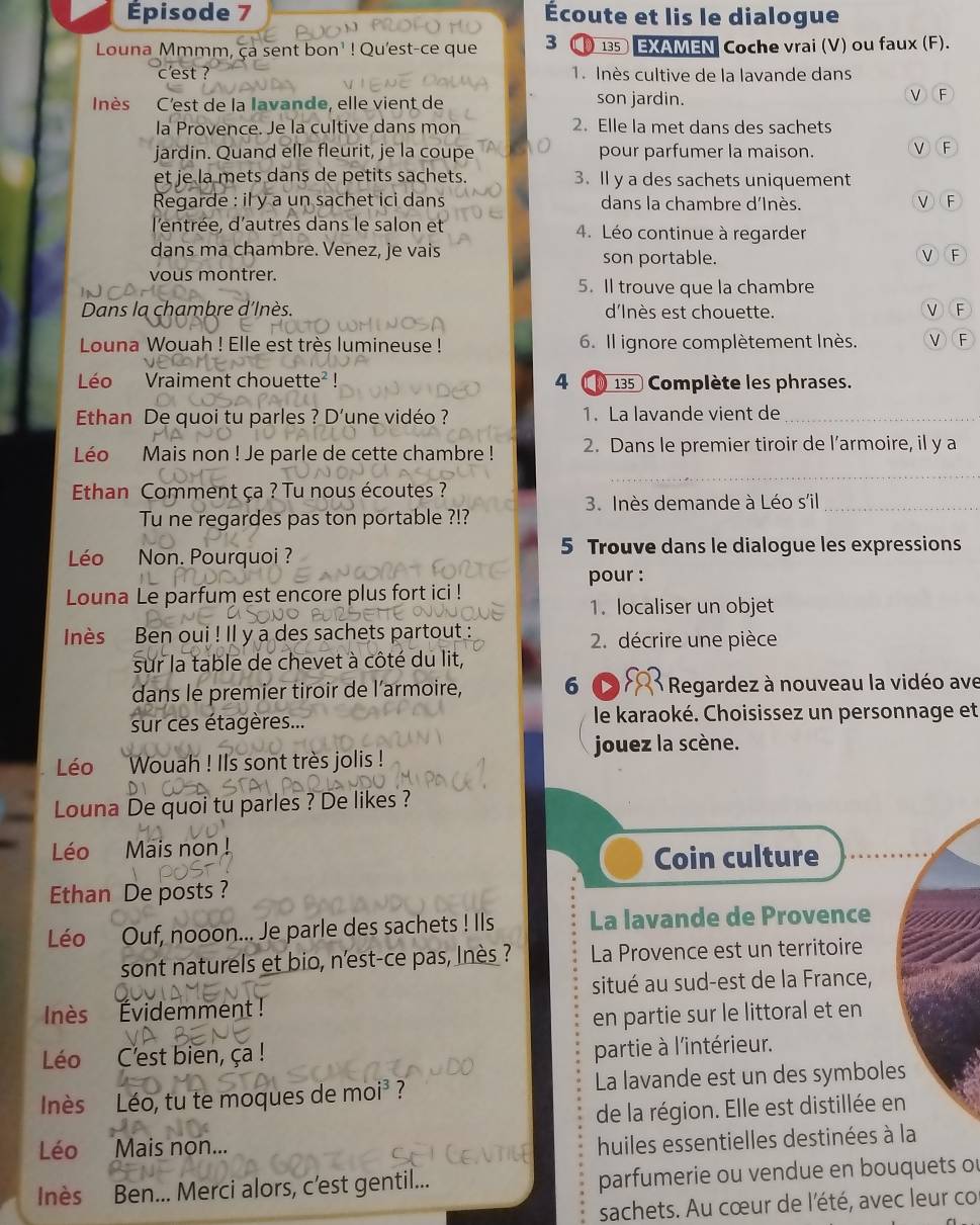 Épisode 7 Écoute et lis le dialogue
Louna Mmmm, ça sent bon' ! Qu'est-ce que 3  135 EXAMEN Coche vrai (V) ou faux (F).
c'est ? 1. Inès cultive de la lavande dans
nès C'est de la lavande, elle vient de son jardin. F
la Provence. Je la cultive dans mon 2. Elle la met dans des sachets
jardin. Quand elle fleurit, je la coupe pour parfumer la maison. V F
et je la mets dans de petits sachets. 3. Il y a des sachets uniquement
Regarde : il y a un sachet ici dans dans la chambre d'Inès. V F
l'entrée, d'autres dans le salon et 4. Léo continue à regarder
dans ma chambre. Venez, je vais son portable.
V F
vous montrer.
5. Il trouve que la chambre
Dans la chambre d'Inès. d'Inès est chouette. V F
Louna Wouah ! Elle est très lumineuse !  6. Il ignore complètement Inès. L F
Léo Vraiment chouette² !  4   135 Complète les phrases.
Ethan De quoi tu parles ? D’une vidéo ? 1. La lavande vient de_
Léo Mais non ! Je parle de cette chambre ! 2. Dans le premier tiroir de l’armoire, il y a
_
Ethan Comment ça ? Tu nous écoutes ?
3. Inès demande à Léo s'il_
Tu ne regardes pas ton portable ?!?
Léo Non. Pourquoi ?
5 Trouve dans le dialogue les expressions
pour :
Louna Le parfum est encore plus fort ici !
1. localiser un objet
Inès Ben oui ! Il y a des sachets partout : 2. décrire une pièce
sur la table de chevet à côté du lit,
dans le premier tiroir de l'armoire, 6 *  Regardez à nouveau la vidéo ave
sur ces étagères... le karaoké. Choisissez un personnage et
jouez la scène.
Léo Wouah ! Ils sont très jolis !
Louna De quoi tu parles ? De likes ?
Léo Mais non !
Coin culture
Ethan De posts ?
Léo Ouf, nooon... Je parle des sachets ! Ils La lavande de Provence
sont naturels et bio, n'est-ce pas, lnès ? La Provence est un territoire
situé au sud-est de la France,
Inès Évidemment !
en partie sur le littoral et en
Léo C'est bien, ça !
partie à l'intérieur.
Inès Léo, tu te moques de moi³ ? La lavande est un des symboles
de la région. Elle est distillée en
Léo Mais non...
huiles essentielles destinées à la
Inès Ben... Merci alors, c'est gentil... parfumerie ou vendue en bouquets ou
sachets. Au cœur de l'été, avec leur co