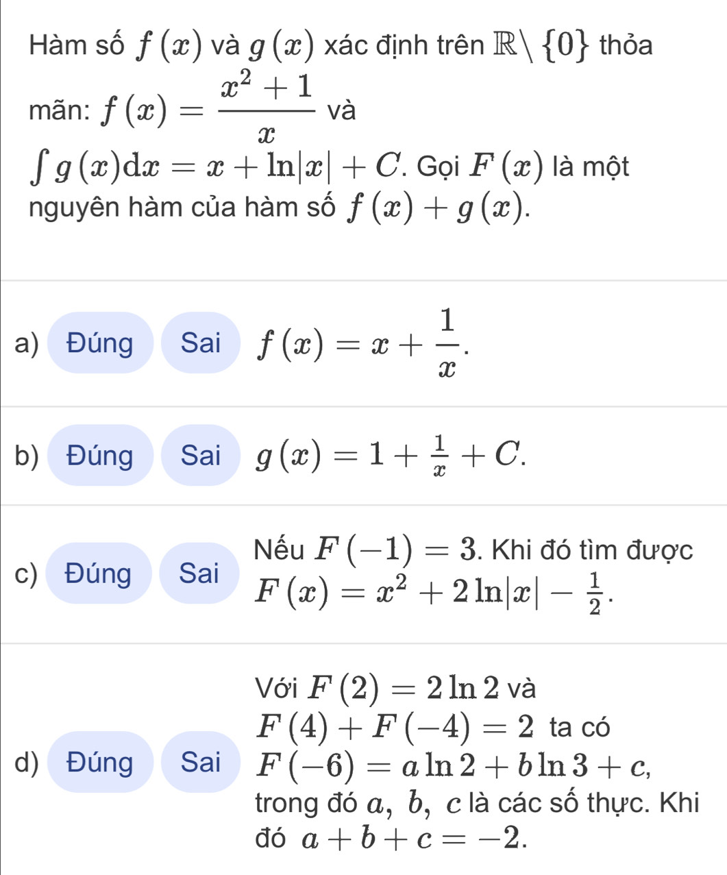 Hàm số f(x) và g(x) xác định trên R| 0 thỏa 
mãn: f(x)= (x^2+1)/x  và
∈t g(x)dx=x+ln |x|+C. Gọi F(x) là một 
nguyên hàm của hàm số f(x)+g(x). 
a) Đúng Sai f(x)=x+ 1/x . 
b) Đúng Sai g(x)=1+ 1/x +C. 
Nếu F(-1)=3. Khi đó tìm được 
c) Đúng Sai
F(x)=x^2+2ln |x|- 1/2 . 
Với F(2)=2ln 2 và
F(4)+F(-4)=2 ta có 
d) Đúng Sai F(-6)=aln 2+bln 3+c, 
trong đó a, b, c là các số thực. Khi 
đó a+b+c=-2.