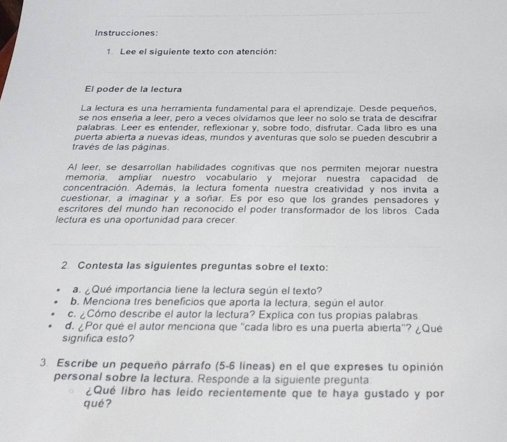 Instrucciones: 
1. Lee el siguiente texto con atención: 
El poder de la lectura 
La lectura es una herramienta fundamental para el aprendizaje. Desde pequeños, 
se nos enseña a leer, pero a veces olvidamos que leer no solo se trata de descifrar 
palabras. Leer es entender, reflexionar y, sobre todo, disfrutar. Cada libro es una 
puerta abierta a nuevas ideas, mundos y aventuras que solo se pueden descubrir a 
través de las páginas. 
Al leer, se desarrollan habilidades cognitivas que nos permiten mejorar nuestra 
memoria, ampliar nuestro vocabulario y mejorar nuestra capacidad de 
concentración. Además, la lectura fomenta nuestra creatividad y nos invita a 
cuestionar, a imaginar y a soñar. Es por eso que los grandes pensadores y 
escritores del mundo han reconocido el poder transformador de los libros. Cada 
lectura es una oportunidad para crecer. 
2. Contesta las siguientes preguntas sobre el texto: 
a. ¿Qué importancia tiene la lectura según el texto? 
b. Menciona tres beneficios que aporta la lectura, según el autor 
c. ¿Cómo describe el autor la lectura? Explica con tus propias palabras 
d. ¿Por qué el autor menciona que ''cada libro es una puerta abierta''? ¿Qué 
significa esto? 
3. Escribe un pequeño párrafo (5-6 líneas) en el que expreses tu opinión 
personal sobre la lectura. Responde a la siguiente pregunta 
¿Qué libro has leido recientemente que te haya gustado y por 
qué?