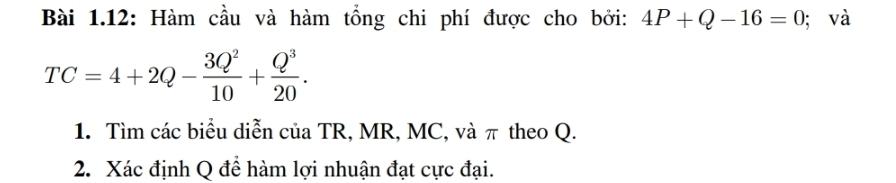 Bài 1.12: Hàm cầu và hàm tổng chi phí được cho bởi: 4P+Q-16=0; và
TC=4+2Q- 3Q^2/10 + Q^3/20 . 
1. Tìm các biểu diễn của TR, MR, MC, và π theo Q. 
2. Xác định Q để hàm lợi nhuận đạt cực đại.