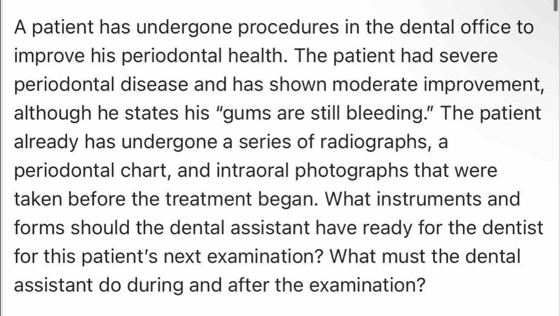 A patient has undergone procedures in the dental office to 
improve his periodontal health. The patient had severe 
periodontal disease and has shown moderate improvement, 
although he states his “gums are still bleeding.” The patient 
already has undergone a series of radiographs, a 
periodontal chart, and intraoral photographs that were 
taken before the treatment began. What instruments and 
forms should the dental assistant have ready for the dentist 
for this patient's next examination? What must the dental 
assistant do during and after the examination?