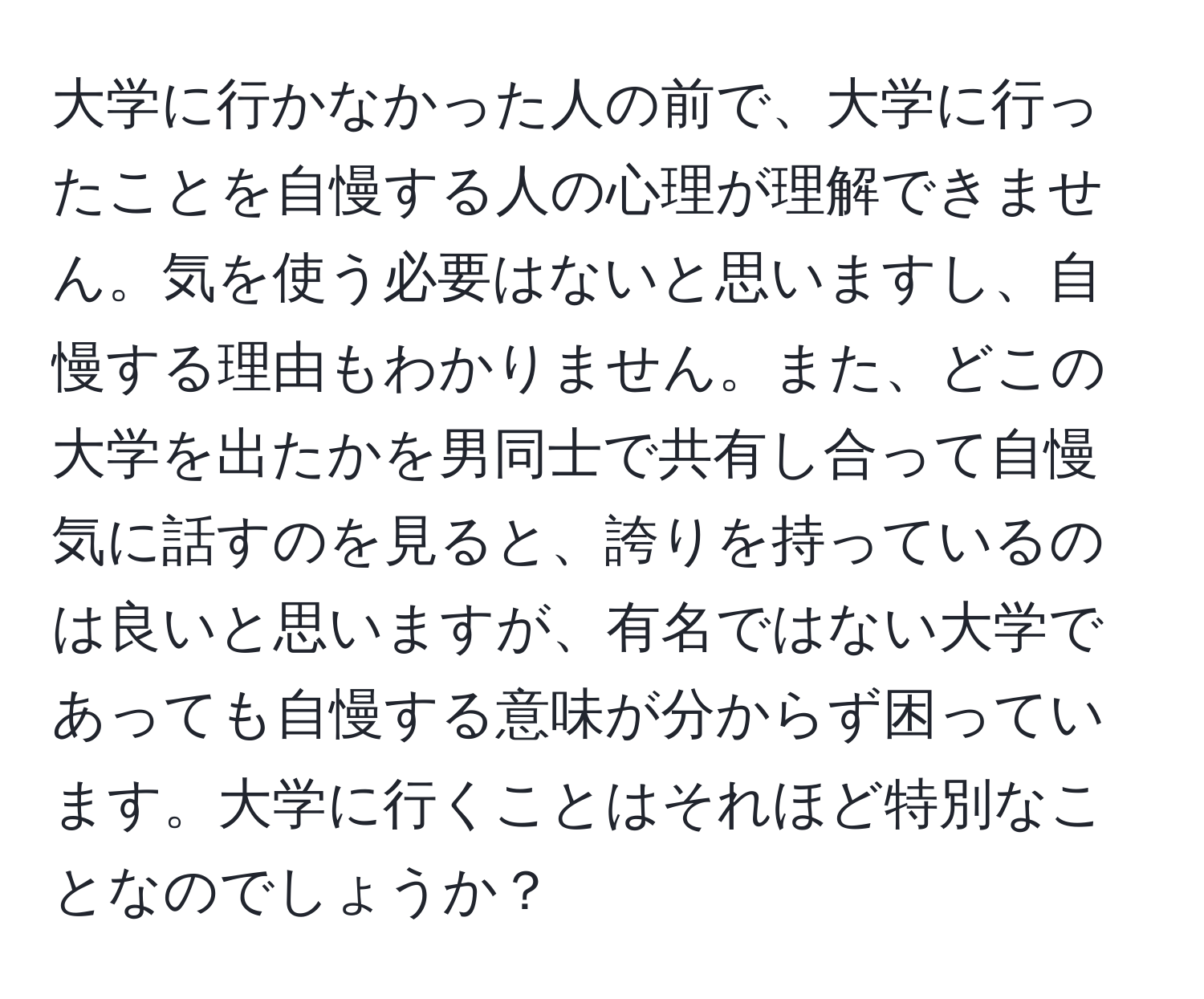 大学に行かなかった人の前で、大学に行ったことを自慢する人の心理が理解できません。気を使う必要はないと思いますし、自慢する理由もわかりません。また、どこの大学を出たかを男同士で共有し合って自慢気に話すのを見ると、誇りを持っているのは良いと思いますが、有名ではない大学であっても自慢する意味が分からず困っています。大学に行くことはそれほど特別なことなのでしょうか？