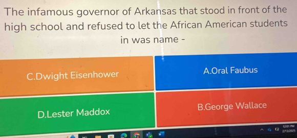 The infamous governor of Arkansas that stood in front of the
high school and refused to let the African American students
in was name -
C.Dwight Eisenhower A.Oral Faubus
D.Lester Maddox B.George Wallace
2/13/20/5 2: IPM