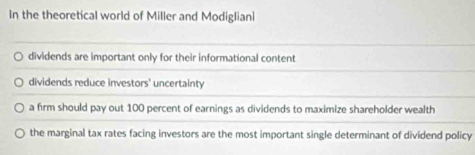 In the theoretical world of Miller and Modigliani
dividends are important only for their informational content
dividends reduce investors' uncertainty
a firm should pay out 100 percent of earnings as dividends to maximize shareholder wealth
the marginal tax rates facing investors are the most important single determinant of dividend policy