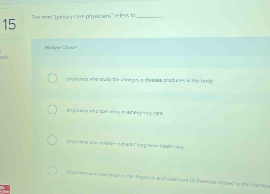 The term "primary care physicians" refers to_
15
Multiple Choice
physicians who study the changes a disease produces in the body
physicians who specialize in emergency care
physicians who oversee patients' long-term healthcare
physicians who specialize in the diagnosis and treatment of diseases related to the kidneys
c