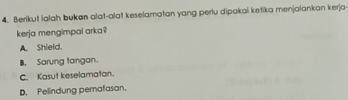 Berikut lalah bukan alat-alat keselamatan yang perlu dipakai ketika menjalankan kerja-
kerja mengimpal arka?
A. Shield.
B、 Sarung tangan.
C. Kasut keselamatan.
D. Pelindung pemafasan.