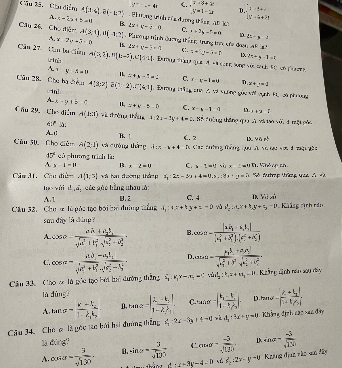 y=-1+4t C. beginarrayl x=3+4t y=1-2tendarray. D. beginarrayl x=3+t y=4+2tendarray.
Câu 25. Cho điểm A(3;4),B(-1;2). Phương trình của đường thắng AB là?
A. x-2y+5=0 B. 2x+y-5=0 C. x+2y-5=0
D. 2x-y=0
Câu 26. Cho điểm A(3;4),B(-1;2). Phương trình đường thẳng trung trực của đoạn AB là?
A. x-2y+5=0 B. 2x+y-5=0 C. x+2y-5=0 2x+y-1=0
D.
Câu 27. Cho ba điểm A(3;2),B(1;-2),C(4;1). Đường thẳng qua A và song song với cạnh BC có phương
trình
A. x-y+5=0
B. x+y-5=0 C. x-y-1=0 D. x+y=0
Câu 28. Cho ba điểm A(3;2),B(1;-2),C(4;1). Đường thẳng qua A và vuông góc với cạnh BC có phương
trình
A. x-y+5=0
B. x+y-5=0 C. x-y-1=0 D. x+y=0
Câu 29. Cho điểm A(1;3) và đường thẳng d:2x-3y+4=0. Số đường thắng qua A và tạo với đ một góc
60° là:
A. 0 B. 1 C. 2 D. Vô số
Câu 30. Cho điểm A(2;1) và đường thẳng d:x-y+4=0. Các đường thẳng qua A và tạo với đ một góc
45° có phương trình là:
A. y-1=0 B. x-2=0 C. y-1=0 và x-2=0 D. Không có.
Câu 31. Cho điểm A(1;3) và hai đường thắng d_1:2x-3y+4=0,d_2:3x+y=0. Số đường thằng qua A và
tạo với d_1,d_2 các góc bằng nhau là:
A.1 B. 2 C. 4 D. Vô số
Câu 32. Cho α là góc tạo bởi hai đường thẳng d_1:a_1x+b_1y+c_1=0 và d_2:a_2x+b_2y+c_2=0. Khẳng định nào
sau đây là đúng?
A. cos alpha =frac a_1b_1+a_2b_2(sqrt(a_1)^2+b_1^2· sqrt (a_2)^2+b_2^2).
B. cos alpha =frac |a_1b_1+a_2b_2|((a_1)^2+b_1^(2)· (a_2^2+b_2^2))
C. cos alpha =frac |a_1b_1-a_2b_2|(sqrt(a_1)^2+b_1^2· sqrt (a_2)^2+b_2^2).
D. cos alpha =frac |a_1b_1+a_2b_2|(sqrt(a_1)^2+b_1^2· sqrt (a_2)^2+b_2^2).
Câu 33. Cho α là góc tạo bởi hai đường thẳng d_1:k_1x+m_1=0 vad_2:k_2x+m_2=0. Khẳng định nào sau đây
là đúng?
A. tan alpha =|frac k_1+k_21-k_1k_2|. B. tan alpha =|frac k_1-k_21+k_1k_2|. C. tan alpha =|frac k_1-k_21-k_1k_2|. D. tan alpha =|frac k_1+k_21+k_1k_2|.
Câu 34. Cho α là góc tạo bởi hai đường thẳng d_1:2x-3y+4=0 và d_2:3x+y=0. Khẳng định nào sau đây
là đúng?
D.
A. cos alpha = 3/sqrt(130) . B. sin alpha = 3/sqrt(130)  C. cos alpha = (-3)/sqrt(130) . sin alpha = (-3)/sqrt(130) 
g thắng d. : x+3y+4=0 và d_2:2x-y=0. Khẳng định nào sau đây