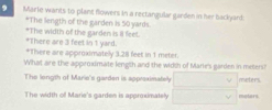 Marie wants to plant flowers in a rectangular garden in her backyard. 
*The length of the garden is 50 yards. 
*The width of the garden is il feet. *There are 3 feet in 1 yard. 
*There are approximately 3.2ll feet in 1 meter. 
What are the approximate length and the width of Marie's garden in meters? 
The length of Mario's garden is approximately noeters 
The width of Marie's garden is approximately meters