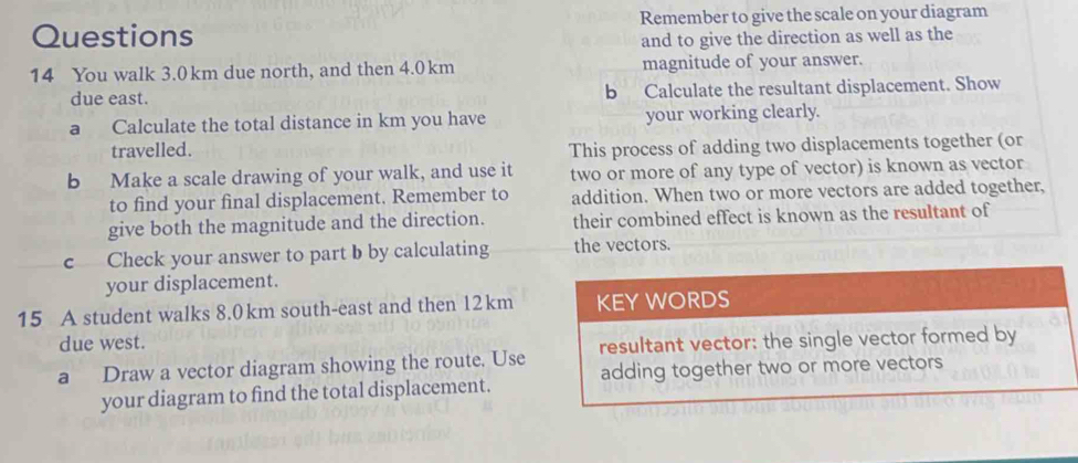 Questions Remember to give the scale on your diagram 
and to give the direction as well as the 
14 You walk 3.0km due north, and then 4.0km magnitude of your answer. 
due east. b Calculate the resultant displacement. Show 
a Calculate the total distance in km you have your working clearly. 
travelled. This process of adding two displacements together (or 
b Make a scale drawing of your walk, and use it two or more of any type of vector) is known as vector 
to find your final displacement. Remember to addition. When two or more vectors are added together, 
give both the magnitude and the direction. their combined effect is known as the resultant of 
c Check your answer to part b by calculating the vectors. 
your displacement. 
15 A student walks 8.0km south-east and then 12km KEY WORDS 
due west. 
a Draw a vector diagram showing the route. Use resultant vector: the single vector formed by 
your diagram to find the total displacement. adding together two or more vectors