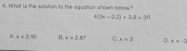 What is the solution to the equation shown below?
4(3x-0.2)+3.8=39
A. x=2.95 B. x=2.87 C. x=3 D. x=-3