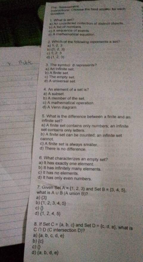 Aeresa et
Instructions: Chooss the bes anaksr for each
(1“ 55”
1. What is net?
a) An unerdered collection ol aitinct objocts
( A hato?
c) A sequence of events
d) A mathematical equation
2. Which of the following represents a set?
a3 1, 2, 3
b (1,2,3)
c) 1:2;3
d) (1,2,3)
3. The symbol d represents?
a) An infinite set
b) A finite set.
c) The empty set.
d) A universal set
4. An element of a set is?
a) A subset.
b) A member of the set.
c) A mathematical operation.
d) A Venn diagram
5. What is the difference between a finite and an
infinite set?
a) A finite set contains only numbers; an infinite
set contains only letters.
b) A finite set can be counted; an infinite set
cannot.
c) A finite set is always smaller.
d) There is no difference.
6. What characterizes an empty set?
a) It has exactly one element.
b) It has infinitely many elements.
c) It has no elements.
d) It has only even numbers.
7. Given Set A= 1,2,3 and Set B= 3,4,5 , 
what is A∪ B (A union B)?
a)  3
b)  1,2,3,4,5
c)
d)  1,2,4,5
8. If Set C= a,b,c and Set D= c,d,e , what is
C ∩ D (C intersection D)?
a)  a,b,c,d,e
b)  c
c) 0
d)  a,b,d,e