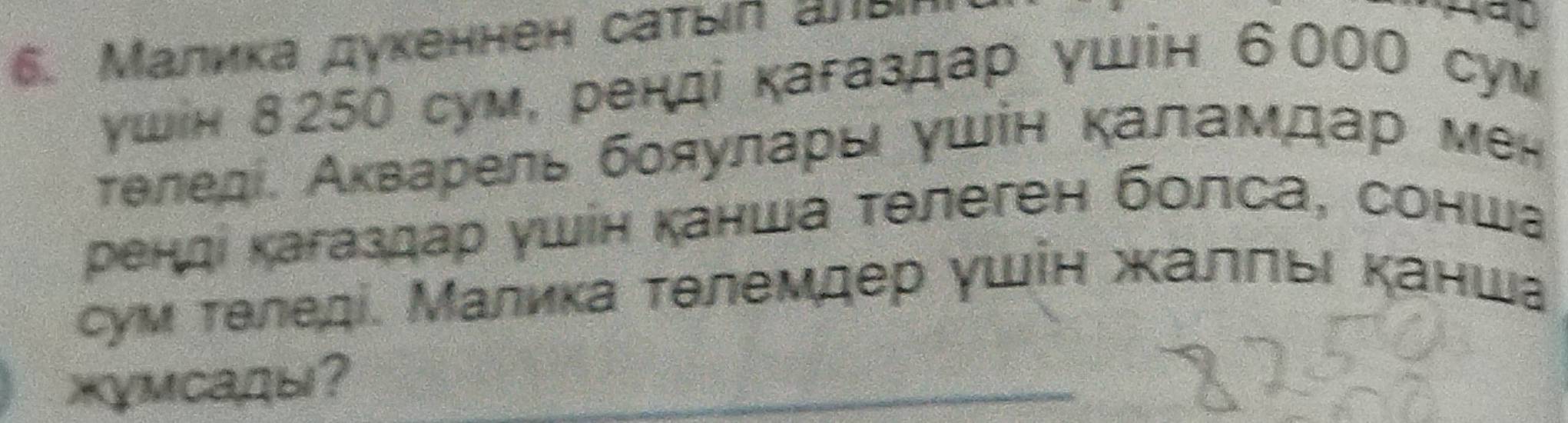 Μалика дукеннен саτыιл аπы 

γшін 8250 сум, ренді кагаздар γшін 6000 сум 
теледί. Аκварель бояуларь ушін каламдар мен 
ренді кагаздар ушін канша тθлеген болса, сонша 
сум теледі. Малика тθлемдер γшίн жалπьι κанша 
жγмсады?