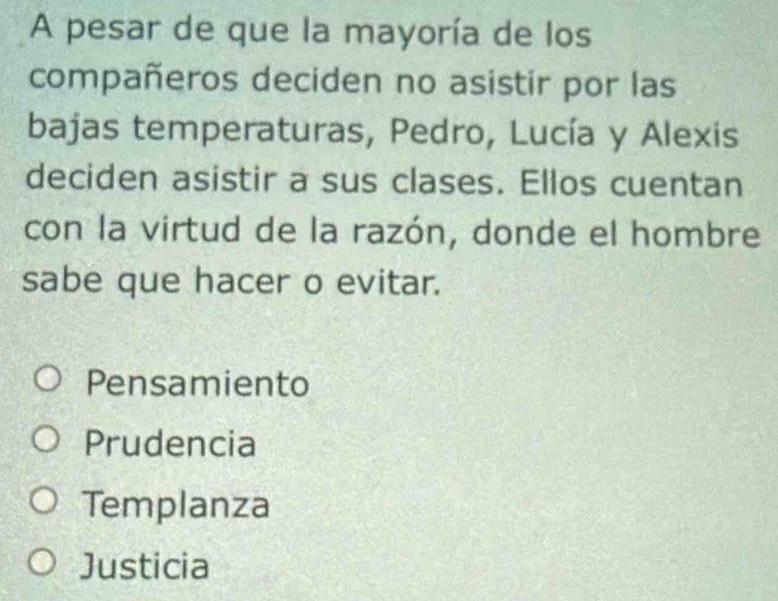 A pesar de que la mayoría de los
compañeros deciden no asistir por las
bajas temperaturas, Pedro, Lucía y Alexis
deciden asistir a sus clases. Ellos cuentan
con la virtud de la razón, donde el hombre
sabe que hacer o evitar.
Pensamiento
Prudencia
Templanza
Justicia