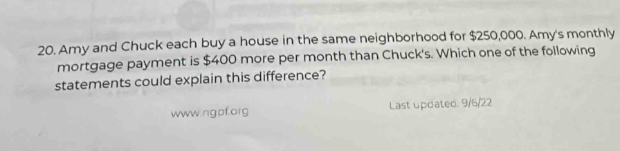 Amy and Chuck each buy a house in the same neighborhood for $250,000. Amy's monthly 
mortgage payment is $400 more per month than Chuck's. Which one of the following 
statements could explain this difference? 
www.ngpf.org Last updated. 9/6/22