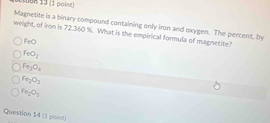 destion 13 (1 point)
Magnetite is a binary compound containing only iron and oxygen. The percent, by
weight, of iron is 72.360 %. What is the empirical formula of magnetite?
FeC
FeO_2
Fe_3O_4
Fe_2O_3
Fe_2O_5
Question 14 (1 point)