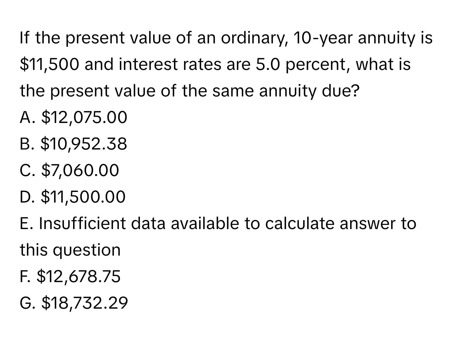 If the present value of an ordinary, 10-year annuity is $11,500 and interest rates are 5.0 percent, what is the present value of the same annuity due? 
A. $12,075.00
B. $10,952.38
C. $7,060.00
D. $11,500.00
E. Insufficient data available to calculate answer to this question
F. $12,678.75
G. $18,732.29