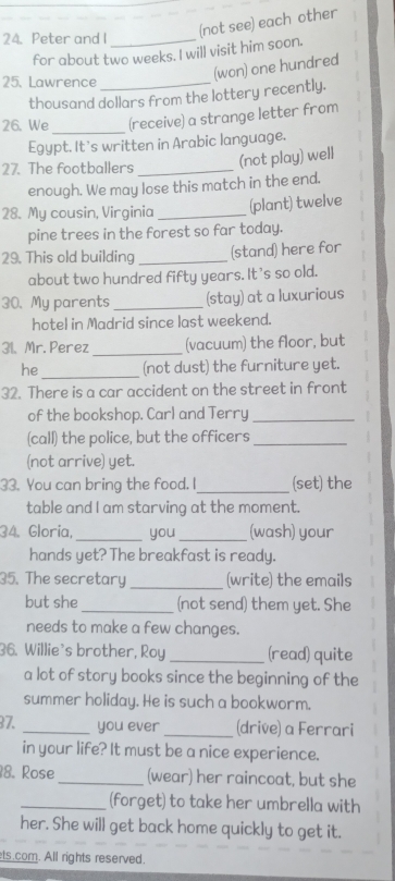 Peter and I_ 
(not see) each other 
for about two weeks. I will visit him soon. 
(won) one hundred 
25、 Lawrence_ 
thousand dollars from the lottery recently. 
_ 
26. We (receive) a strange letter from 
Egypt. It’s written in Arabic language. 
27. The footballers _(not play) well 
enough. We may lose this match in the end. 
28. My cousin, Virginia _(plant) twelve 
pine trees in the forest so far today. 
29. This old building _(stand) here for 
about two hundred fifty years. It's so old. 
30. My parents _(stay) at a luxurious 
hotel in Madrid since last weekend. 
31. Mr. Perez _(vacuum) the floor, but 
he _(not dust) the furniture yet. 
32. There is a car accident on the street in front 
of the bookshop. Carl and Terry_ 
(call) the police, but the officers_ 
(not arrive) yet. 
33. You can bring the food. I_ (set) the 
table and I am starving at the moment. 
34. Gloría, _you _(wash) your 
hands yet? The breakfast is ready. 
35. The secretary _(write) the emails 
but she _(not send) them yet. She 
needs to make a few changes. 
36. Willie's brother, Roy _(read) quite 
a lot of story books since the beginning of the 
summer holiday. He is such a bookworm. 
37. _you ever _(drive) a Ferrari 
in your life? It must be a nice experience. 
8. Rose _(wear) her raincoat, but she 
_(forget) to take her umbrella with 
her. She will get back home quickly to get it. 
ts.com. All rights reserved.